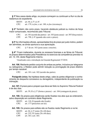 REGIMENTO INTERNO DO STF____________________________________________________________86
§ 1º Nos casos deste artigo, os prazos começam ou continuam a fluir no dia de
reabertura do expediente.
RISTF:	 art. 84, § 3º e § 4º.
CPC:	 art. 179, in fine, e art. 180, in fine (recomeço).
§ 2º Também não corre prazo, havendo obstáculo judicial ou motivo de força
maior comprovado, reconhecido pelo Tribunal.
CPC:	 art. 181 (acordo das partes) – art. 183 (justa causa) – art. 507 (força maior).
CPP:	 art. 798, § 4º (quando não corre o prazo).
§ 3º As informações oficiais, apresentadas fora do prazo por justo motivo, podem
ser admitidas, se ainda oportuna a sua apreciação.
CPC:	 § 1º do art. 183 (justa causa: conceito).
§ 4º ¹ Ficam inalterados, durante os recessos forenses e as férias do Tribunal,
os prazos determinados pela Presidência no exercício da competência prevista no
art. 13, VIII, deste Regimento Interno.
1
Atualizado com a introdução da Emenda Regimental 37/2010.
Art. 106. Mediante pedido conjunto de ambas as partes, inclusive por telegrama
ou radiograma, o Relator pode admitir redução ou prorrogação de prazo dilatório
por tempo razoável.
CPC:	 art. 181 e art. 182 (acordo das partes).
Parágrafo único. Na hipótese deste artigo, cabe às partes diligenciar o conhe-
cimento do despacho concessivo ou denegatório, independente de publicação ou
intimação.
Art. 107. O prazo para o preparo que deva ser feito no Supremo Tribunal Federal
é de dez dias.
RISTF:	 art. 59, II e § 3º (forma e prazos) – art. 104 (contagem de prazo).
Art. 108. Os prazos para diligências serão fixadas nos atos que as ordenarem,
salvo disposição em contrário deste Regimento.
RISTF:	 art. 110, II (quando não fixado).
CPC:	 art. 177 (prescritos em lei).
Art. 109. Os prazos para editais são os fixados neste Regimento e na lei.
RISTF:	 art. 84, § 2º (entre 20 e 60 dias).
CPC:	 art. 232, IV (entre 20 e 60 dias).
CPP:	 art. 361 a art. 365.
 