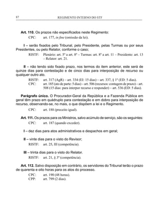 REGIMENTO INTERNO DO STF____________________________________________________________87
Art. 110. Os prazos não especificados neste Regimento:
CPC:	 art. 177, in fine (omissão da lei).
I – serão fixados pelo Tribunal, pelo Presidente, pelas Turmas ou por seus
Presidentes, ou pelo Relator, conforme o caso;
RISTF:	 Plenário: art. 5º a art. 8º – Turmas: art. 8º a art. 11 – Presidente: art. 13
– Relator: art. 21.
II – não tendo sido fixado prazo, nos termos do item anterior, este será de
quinze dias para contestação e de cinco dias para interposição de recurso ou
qualquer outro ato.
RISTF:	 art. 317 (AgR) – art. 334 (EI: 15 dias) – art. 337, § 1º (ED: 5 dias).
CPC:	 art. 185 (ato de parte: 5 dias) – art. 506 (recursos: contagem de prazo) – art.
508 (15 dias: para interpor recurso e responder) – art. 536 (ED: 5 dias).
Parágrafo único. O Procurador-Geral da República e a Fazenda Pública em
geral têm prazo em quádruplo para contestação e em dobro para interposição de
recurso, observando-se, no mais, o que dispõem a lei e o Regimento.
CPC:	 art. 188 (preceito igual).
Art. 111. Os prazos para os Ministros, salvo acúmulo de serviço, são os seguintes:
CPC:	 art. 187 (quando exceder).
I – dez dias para atos administrativos e despachos em geral;
II – vinte dias para o visto do Revisor;
RISTF:	 art. 25, III (competência).
III – trinta dias para o visto do Relator.
RISTF:	 art. 21, § 3º (competência).
Art. 112. Salvo disposição em contrário, os servidores do Tribunal terão o prazo
de quarenta e oito horas para os atos do processo.
CPC:	 art. 190 (48 horas).
CPP:	 art. 799 (2 dias).
 