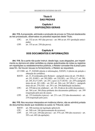 REGIMENTO INTERNO DO STF____________________________________________________________88
Título II
DAS PROVAS
Capítulo I
DISPOSIÇÕES GERAIS
Art. 113. A proposição, admissão e produção de provas no Tribunal obedecerão
as leis processuais, observados os preceitos especiais deste Título.
CPC:	 art. 332 ao art. 443 (das provas) – art. 846 ao art. 851 (produção anteci-
pada).
CPP:	 art. 155 ao art. 250 (da prova).
Capítulo II
DOS DOCUMENTOS E INFORMAÇÕES
Art. 114. Se a parte não puder instruir, desde logo, suas alegações, por impedi-
mento ou demora em obter certidões ou cópias autenticadas de notas ou registros
em repartições ou estabelecimentos públicos, o Relator conceder-lhe-á prazo para
esse fim. Se houver recusa no fornecimento, o Relator as requisitará.
CF/1988:	 art. 5º, XXXIII (direito à informação), XXXIV, b (direito de petição e
obtenção de certidões).
RISTF:	 art. 21, II (ordenadas pelo Relator) – parágrafo único do art. 156 (Rcl) –
art. 191, II (HC) – art. 202 (MS) – art. 218 (SE) – art. 239 e § 1º, art. 240,
art. 245, II a V (AP) – art. 247, caput e § 2º (ACO) – art. 259 e parágrafo
único do art. 261 (AR) – art. 263, art. 266 e art. 267 (RvC) – parágrafo
único do art. 278 (AS) – art. 291 e art. 294 (habilitação incidente).
CPC:	 art. 339 (dever de colaborar) – art. 341, II (dever de exibir documentos) –
art. 364 a art. 366 (força probante dos documentos públicos) – art. 399
(requisição pelo juiz da causa).
CPP:	 art. 155 (restrições à prova) – art. 231 e art. 232 (dos documentos) – art.
234 (requisição pelo juiz).
Art. 115. Nos recursos interpostos em instância inferior, não se admitirá juntada
de documentos desde que recebidos os autos no Tribunal, salvo:
RISTF:	 art. 306 (normas da legislação aplicável).
CPC:	 art. 540 a art. 546 (processamento de recursos).
CPP:	 art. 155 a art. 250 (das provas) – art. 574 a art. 580 (dos recursos) – art.
593 a art. 603 (da apelação).
 