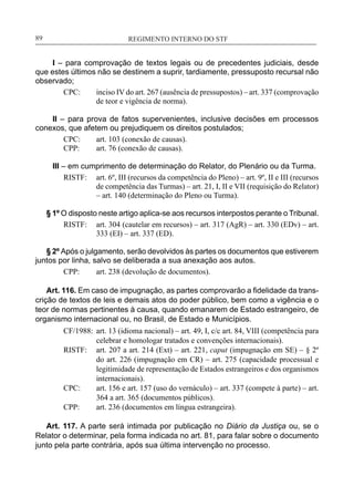 REGIMENTO INTERNO DO STF____________________________________________________________89
I – para comprovação de textos legais ou de precedentes judiciais, desde
que estes últimos não se destinem a suprir, tardiamente, pressuposto recursal não
observado;
CPC:	 inciso IV do art. 267 (ausência de pressupostos) – art. 337 (comprovação
de teor e vigência de norma).
II – para prova de fatos supervenientes, inclusive decisões em processos
conexos, que afetem ou prejudiquem os direitos postulados;
CPC:	 art. 103 (conexão de causas).
CPP:	 art. 76 (conexão de causas).
III – em cumprimento de determinação do Relator, do Plenário ou da Turma.
RISTF:	 art. 6º, III (recursos da competência do Pleno) – art. 9º, II e III (recursos
de competência das Turmas) – art. 21, I, II e VII (requisição do Relator)
– art. 140 (determinação do Pleno ou Turma).
§ 1º O disposto neste artigo aplica-se aos recursos interpostos perante o Tribunal.
RISTF:	 art. 304 (cautelar em recursos) – art. 317 (AgR) – art. 330 (EDv) – art.
333 (EI) – art. 337 (ED).
§ 2º Após o julgamento, serão devolvidos às partes os documentos que estiverem
juntos por linha, salvo se deliberada a sua anexação aos autos.
CPP:	 art. 238 (devolução de documentos).
Art. 116. Em caso de impugnação, as partes comprovarão a fidelidade da trans-
crição de textos de leis e demais atos do poder público, bem como a vigência e o
teor de normas pertinentes à causa, quando emanarem de Estado estrangeiro, de
organismo internacional ou, no Brasil, de Estado e Municípios.
CF/1988:	 art. 13 (idioma nacional) – art. 49, I, c/c art. 84, VIII (competência para
celebrar e homologar tratados e convenções internacionais).
RISTF:	 art. 207 a art. 214 (Ext) – art. 221, caput (impugnação em SE) – § 2º
do art. 226 (impugnação em CR) – art. 275 (capacidade processual e
legitimidade de representação de Estados estrangeiros e dos organismos
internacionais).
CPC:	 art. 156 e art. 157 (uso do vernáculo) – art. 337 (compete à parte) – art.
364 a art. 365 (documentos públicos).
CPP:	 art. 236 (documentos em língua estrangeira).
Art. 117. A parte será intimada por publicação no Diário da Justiça ou, se o
Relator o determinar, pela forma indicada no art. 81, para falar sobre o documento
junto pela parte contrária, após sua última intervenção no processo.
 