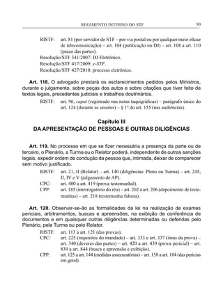 REGIMENTO INTERNO DO STF____________________________________________________________90
RISTF:	 art. 81 (por servidor do STF – por via postal ou por qualquer meio eficaz
de telecomunicação) – art. 104 (publicação no DJ) – art. 108 a art. 110
(prazo das partes).
Resolução/STF 341/2007: DJ Eletrônico.
Resolução/STF 417/2009: e-STF.
Resolução/STF 427/2010: processo eletrônico.
Art. 118. O advogado prestará os esclarecimentos pedidos pelos Ministros,
durante o julgamento, sobre peças dos autos e sobre citações que tiver feito de
textos legais, precedentes judiciais e trabalhos doutrinários.
RISTF:	 art. 96, caput (registrado nas notas taquigráficas) – parágrafo único do
art. 124 (durante as sessões) – § 1º do art. 155 (nas audiências).
Capítulo III
DA APRESENTAÇÃO DE PESSOAS E OUTRAS DILIGÊNCIAS
Art. 119. No processo em que se fizer necessária a presença da parte ou de
terceiro, o Plenário, a Turma ou o Relator poderá, independente de outras sanções
legais, expedir ordem de condução da pessoa que, intimada, deixar de comparecer
sem motivo justificado.
RISTF:	 art. 21, II (Relator) – art. 140 (diligências: Pleno ou Turma) – art. 245,
II, IV e V (julgamento de AP).
CPC:	 art. 400 a art. 419 (prova testemunhal).
CPP:	 art. 185 (interrogatório do réu) – art. 202 a art. 206 (depoimento de teste-
munhas) – art. 218 (testemunha faltosa).
Art. 120. Observar-se-ão as formalidades da lei na realização de exames
periciais, arbitramentos, buscas e apreensões, na exibição de conferência de
documentos e em quaisquer outras diligências determinadas ou deferidas pelo
Plenário, pela Turma ou pelo Relator.
RISTF:	 art. 113 a art. 121 (das provas).
CPC:	 art. 225 (requisitos do mandado) – art. 333 e art. 337 (ônus da prova) –
art. 340 (deveres das partes) – art. 420 a art. 439 (prova pericial) – art.
839 a art. 844 (busca e apreensão e exibição).
CPP:	 art. 125 a art. 144 (medidas assecuratórias) – art. 158 a art. 184 (das perícias
em geral).
 