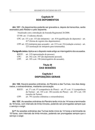 REGIMENTO INTERNO DO STF____________________________________________________________91
Capítulo IV
DOS DEPOIMENTOS
Art. 1211
. Os depoimentos poderão ser gravados e, depois de transcritos, serão
assinados pelo Relator e pelo depoente.
1
Atualizado com a introdução da Emenda Regimental 26/2008.
CF/88: art. 13 (idioma oficial).
CPC: art. 151 a art. 153 (do intérprete) – art. 414 (qualificação do depoente) – art.
417 (forma de registro dos depoimentos).
CPP: art. 193 (intérprete para acusado) – art. 215 e art. 216 (redução a termo) – art.
223 (nomeação de intérprete para testemunha).
Parágrafo único.Aplica-se o disposto neste artigo ao interrogatório dos acusados.
RISTF:	 art. 119 (apresentação de pessoas).
CPC:	 art. 342 a art. 347 (do depoimento pessoal).
CPP:	 art. 185 a art. 196 (interrogatório do acusado).
Título III
DAS SESSÕES
Capítulo I
DISPOSIÇÕES GERAIS
Art. 122. Haverá sessões ordinárias, do Plenário e das Turmas, nos dias desig-
nados, e extraordinárias, mediante convocação.
RISTF:	 art. 5º a art. 8º (competência do Pleno) – art. 8º a art. 11 (competência
da Turma) – art. 143 a art. 146 (sessões do Pleno) – art. 147 a art. 150
(sessões da Turma).
CPP:	 art. 791 (sessões ordinárias e extraordinárias).
Art. 123¹.As sessões ordinárias do Plenário terão início às 14 horas e terminarão
às 18 horas, com intervalo de trinta minutos, podendo ser prorrogadas sempre que
o serviço o exigir.
§ 1º As sessões ordinárias das Turmas terão início às 14 horas e terminarão às
18 horas, com intervalo de trinta minutos, podendo ser prorrogadas sempre que o
serviço o exigir.
 