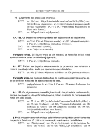 REGIMENTO INTERNO DO STF____________________________________________________________93
IV – julgamento dos processos em mesa.
RISTF:	 art. 53 c/c art. 130 (preferência do Procurador-Geral da República) – art.
128 (ordem de julgamento) – art. 138 (preferência de processo quando
iniciado julgamento) – art. 145 e art. 149 (prioridade de julgamento no
Pleno e nas Turmas).
CPC:	 art. 562 (preferência no julgamento).
Art. 126. Os processos conexos poderão ser objeto de um só julgamento.
RISTF:	 art. 93 e § 1º do art. 96 (mesmo acórdão) – art. 127 (julgamento conjunto) –
§ 1º do art. 128 (ordem de chamada de processos).
CPC:	 art. 103 (ocorre a conexão).
CPP:	 do art. 76 (ocorre a conexão).
Parágrafo único. Se houver mais de um Relator, os relatórios serão feitos
sucessivamente, antes do debate e julgamento.
RISTF:	 § 1º do art. 128 (ordem de chamada).
Art. 127. Podem ser julgados conjuntamente os processos que versarem a
mesma questão jurídica, ainda que apresentem peculiaridades.
RISTF:	 art. 93 e § 1º do art. 96 (mesmo acórdão) – art. 126 (processos conexos).
Parágrafo único. Na hipótese deste artigo, os relatórios sucessivos reportar-se-
ão ao anterior, indicando as peculiaridades do caso.
RISTF:	 parágrafo único do art. 126 e § 1º do art. 128 (ordem de chamada dos
processos).
Art. 128. Os julgamentos a que o Regimento não der prioridade realizar-se-ão,
sempre que possível, de conformidade com a ordem crescente de numeração dos
feitos em cada classe.
RISTF:	 art. 53 c/c art. 130 (preferência do Procurador-Geral da República) –
art. 55 e art. 56 (classes) – art. 125, IV (ordem de chamada) – art. 129
(indicação do Relator) – art. 138 (julgamento iniciado) – art. 145 e art.
149 (prioridade no Pleno e nas Turmas).
CPC:	 art. 562 (preferência no julgamento).
§ 1º Os processos serão chamados pela ordem de antiguidade decrescente dos
respectivos Relatores. O critério da numeração referir-se-á a cada Relator.
RISTF:	 art. 17 (antiguidade) – art. 55 e art. 56 (classes) – art. 66 (sorteio de Re-
lator) – art. 70 (Rcl) – art. 71 e art. 72 (ED, AgR e incidentes) – art. 74
 