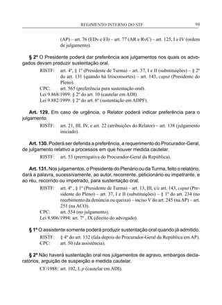 REGIMENTO INTERNO DO STF____________________________________________________________94
(AP) – art. 76 (EDv e EI) – art. 77 (AR e RvC) – art. 125, I e IV (ordem
de julgamento).
§ 2º O Presidente poderá dar preferência aos julgamentos nos quais os advo-
gados devam produzir sustentação oral.
RISTF:	 art. 4º, § 1º (Presidente de Turma) – art. 37, I e II (substituições) – § 2º
do art. 131 (quando há litisconsortes) – art. 143, caput (Presidente do
Pleno).
CPC:	 art. 565 (preferência para sustentação oral).
Lei 9.868/1999: § 2º do art. 10 (cautelar em ADI).
Lei 9.882/1999: § 2º do art. 6º (sustentação em ADPF).
Art. 129. Em caso de urgência, o Relator poderá indicar preferência para o
julgamento.
RISTF:	 art. 21, III, IV, e art. 22 (atribuições do Relator) – art. 138 (julgamento
iniciado).
Art. 130. Poderá ser deferida a preferência, a requerimento do Procurador-Geral,
de julgamento relativo a processos em que houver medida cautelar.
RISTF:	 art. 53 (prerrogativa do Procurador-Geral da República).
Art. 131. Nos julgamentos, o Presidente do Plenário ou da Turma, feito o relatório,
dará a palavra, sucessivamente, ao autor, recorrente, peticionário ou impetrante, e
ao réu, recorrido ou impetrado, para sustentação oral.
RISTF:	 art. 4º , § 1º (Presidente de Turma) – art. 13, III, c/c art. 143, caput (Pre-
sidente do Pleno) – art. 37, I e II (substituições) – § 1º do art. 234 (no
recebimento da denúncia ou queixa) – inciso V do art. 245 (na AP) – art.
251 (na ACO).
CPC:	 art. 554 (no julgamento).
Lei 8.906/1994: art. 7º , IX (direito do advogado).
§ 1º O assistente somente poderá produzir sustentação oral quando já admitido.
RISTF:	 § 4º do art. 132 (fala depois do Procurador-Geral da República em AP).
CPC:	 art. 50 (da assistência).
§ 2º Não haverá sustentação oral nos julgamentos de agravo, embargos decla-
ratórios, arguição de suspeição e medida cautelar.
CF/1988:	 art. 102, I, p (cautelar em ADI).
 
