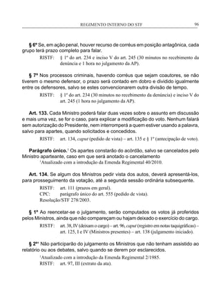 REGIMENTO INTERNO DO STF____________________________________________________________96
§ 6º Se, em ação penal, houver recurso de corréus em posição antagônica, cada
grupo terá prazo completo para falar.
RISTF:	 § 1º do art. 234 e inciso V do art. 245 (30 minutos no recebimento da
denúncia e 1 hora no julgamento da AP).
§ 7º Nos processos criminais, havendo corréus que sejam coautores, se não
tiverem o mesmo defensor, o prazo será contado em dobro e dividido igualmente
entre os defensores, salvo se estes convencionarem outra divisão de tempo.
RISTF:	 § 1º do art. 234 (30 minutos no recebimento da denúncia) e inciso V do
art. 245 (1 hora no julgamento da AP).
Art. 133. Cada Ministro poderá falar duas vezes sobre o assunto em discussão
e mais uma vez, se for o caso, para explicar a modificação do voto. Nenhum falará
sem autorização do Presidente, nem interromperá a quem estiver usando a palavra,
salvo para apartes, quando solicitados e concedidos.
RISTF:	 art. 134, caput (pedido de vista) – art. 135 e § 1º (antecipação de voto).
Parágrafo único.1
Os apartes constarão do acórdão, salvo se cancelados pelo
Ministro aparteante, caso em que será anotado o cancelamento
1
Atualizado com a introdução da Emenda Regimental 40/2010.
Art. 134. Se algum dos Ministros pedir vista dos autos, deverá apresentá-los,
para prosseguimento da votação, até a segunda sessão ordinária subsequente.
RISTF:	 art. 111 (prazos em geral).
CPC:	 parágrafo único do art. 555 (pedido de vista).
Resolução/STF 278/2003.
§ 1º Ao reencetar-se o julgamento, serão computados os votos já proferidos
pelos Ministros, ainda que não compareçam ou hajam deixado o exercício do cargo.
RISTF:	 art. 38, IV (deixam o cargo) – art. 96, caput (registro em notas taquigráficas) –
art. 125, I e IV (Ministros presentes) – art. 138 (julgamento iniciado).
§ 2º¹ Não participarão do julgamento os Ministros que não tenham assistido ao
relatório ou aos debates, salvo quando se derem por esclarecidos.
1
Atualizado com a introdução da Emenda Regimental 2/1985.
RISTF:	 art. 97, III (extrato da ata).
 