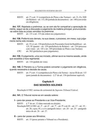 REGIMENTO INTERNO DO STF____________________________________________________________98
RISTF:	 art. 5º a art. 11 (competência do Pleno e das Turmas) – art. 21, II e XIII
(do Relator) – art. 115, III (juntada de documentos) – art. 140 (conversão
em diligência).
Art. 137. Rejeitada a preliminar, ou se com ela for compatível a apreciação do
mérito, seguir-se-ão a discussão e julgamento da matéria principal, pronunciando-
-se sobre esta os juízes vencidos na preliminar.
RISTF:	 art. 131 a art. 135 (da ordem nos julgamentos).
Art. 138. Preferirá aos demais, na sua classe, o processo, em mesa, cujo julga-
mento tenha sido iniciado.
RISTF:	 art. 53 c/c art. 130 (preferência do Procurador-Geral da República) – art.
125, IV (pauta) – art. 129 (preferência do Relator) – art. 134 (processo
com vista) – art. 145 e art. 149 (prioridade no Pleno e nas Turmas).
CPC:	 art. 562 (preferência para julgamento).
Art. 139. O julgamento, uma vez iniciado, ultimar-se-á na mesma sessão, ainda
que excedida a hora regimental.
RISTF:	 art. 134 (pedido de vista).
Art. 140. O Plenário ou a Turma poderá converter o julgamento em diligência,
quando necessária à decisão da causa.
RISTF:	 art. 5º a art. 11 (competência do Pleno e da Turma) – inciso III do art. 115
(para juntada de documentos) – § 2º do art. 136 (preliminar suprível).
Capítulo II
DAS SESSÕES SOLENES
Resolução 6/1982: normas do cerimonial do Supremo Tribunal Federal.
Art. 141. O Tribunal reúne-se em sessão solene:
I – para dar posse ao Presidente e ao Vice-Presidente;
RISTF:	 § 7º do art. 12 (data marcada na eleição).
Resolução/STF 6/1982: art. 3º – art. 6º – art. 7º – art. 9º e art.10 – art. 17 – art. 19 –
art. 20, caput, IV, a a h e parágrafo único – art. 24 – art. 25 – parágrafo
único do art. 26 – art. 27.
II – para dar posse aos Ministros;
RISTF:	 art. 15 (posse perante o Tribunal ou o Presidente).
 
