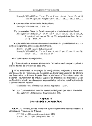 REGIMENTO INTERNO DO STF____________________________________________________________99
Resolução/STF 6/1982: art. 3º – art. 7º – art. 9º – art. 10 – art. 12 a art. 17 – art. 19
– art. 20, caput, III e parágrafo único – art. 21 – art. 23 – art. 25 a art. 27.
III – para receber o Presidente da República;
Resolução/STF 6/1982: art. 28 e art. 29.
IV – para receber Chefe de Estado estrangeiro, em visita oficial ao Brasil;
Resolução/STF 6/1982: art. 3º – art. 4º – art. 9º – art. 11 a art. 13 – art. 15 a art. 20,
II – parágrafo único do art. 21 – art. 22 – parágrafo único do art. 26 – art.
27 – § 1º do art. 30.
V – para celebrar acontecimento de alta relevância, quando convocado por
deliberação plenária em sessão administrativa.
RISTF:	 art. 365 (sessões de homenagem).
Resolução/STF 6/1982: art. 3º – art. 7º a art. 10 – art. 12 a art. 17 – art. 19 – art. 20,
caput, I – art. 21 – art. 26 a art. 27.
VI¹ – para instalar o ano judiciário.
§ 1º A sessão solene a que se refere o inciso VI realizar-se-á sempre no primeiro
dia útil do mês de fevereiro de cada ano.
§ 2º Na solenidade de instalação do ano judiciário, integrarão a Mesa, me-
diante convite, os Presidentes da República, do Congresso Nacional, da Câmara
dos Deputados, do Tribunal Superior Eleitoral, do Superior Tribunal de Justiça, do
Superior Tribunal Militar, do Tribunal Superior do Trabalho e do Procurador-Geral
da República e farão uso da palavra as autoridades indicadas pelo Presidente do
Supremo Tribunal Federal.
1
Atualizado com a introdução da Emenda Regimental 14/2004.
Art. 142. O cerimonial das sessões solenes será regulado por ato do Presidente.
Resolução/STF 6/1982: normas do cerimonial do STF.
Capítulo III
DAS SESSÕES DO PLENÁRIO
Art. 143. O Plenário, que se reúne com a presença mínima de seis Ministros, é
dirigido pelo Presidente do Tribunal.
CF/1988:	 art. 101, caput (composição do STF).
RISTF:	 art. 2º, caput (composição do STF).
 