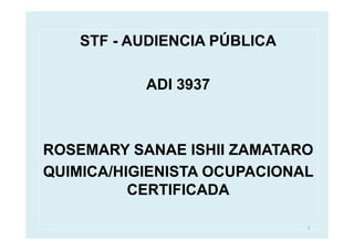 STF - AUDIENCIA PÚBLICA

           ADI 3937



ROSEMARY SANAE ISHII ZAMATARO
QUIMICA/HIGIENISTA OCUPACIONAL
          CERTIFICADA

                              1
 