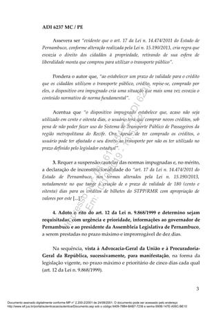 ADI 6237 MC / PE
Assevera ser “evidente que o art. 17 da Lei n. 14.474/2011 do Estado de
Pernambuco, conforme alteração realizada pela Lei n. 15.190/2013, cria regra que
esvazia o direito dos cidadãos à propriedade, retirando de sua esfera de
liberalidade monta que comprou para utilizar o transporte público”.
Pondera o autor que, “ao estabelecer um prazo de validade para o crédito
que os cidadãos utilizem o transporte público, crédito, repise-se, comprado por
eles, o dispositivo ora impugnado cria uma situação que mais uma vez esvazia o
conteúdo normativo de norma fundamental”.
Acentua que “o dispositivo impugnado estabelece que, acaso não seja
utilizado em cento e oitenta dias, o usuário terá que comprar novos créditos, sob
pena de não poder fazer uso do Sistema de Transporte Público de Passageiros da
região metropolitana do Recife. Ora, apesar de ter comprado os créditos, o
usuário pode ter afastado o seu direito ao transporte por não os ter utilizado no
prazo definido pelo legislador estadual”.
3. Requer a suspensão cautelar das normas impugnadas e, no mérito,
a declaração de inconstitucionalidade do “art. 17 da Lei n. 14.474/2011 do
Estado de Pernambuco, nos termos alterados pela Lei n. 15.190/2013,
notadamente no que tange à criação de o prazo de validade de 180 (cento e
oitenta) dias para os créditos de bilhetes do STPP/RMR com apropriação de
valores por este [...]”.
4. Adoto o rito do art. 12 da Lei n. 9.868/1999 e determino sejam
requisitadas, com urgência e prioridade, informações ao governador de
Pernambuco e ao presidente da Assembleia Legislativa de Pernambuco,
a serem prestadas no prazo máximo e improrrogável de dez dias.
Na sequência, vista à Advocacia-Geral da União e à Procuradoria-
Geral da República, sucessivamente, para manifestação, na forma da
legislação vigente, no prazo máximo e prioritário de cinco dias cada qual
(art. 12 da Lei n. 9.868/1999).
3
Documento assinado digitalmente conforme MP n° 2.200-2/2001 de 24/08/2001. O documento pode ser acessado pelo endereço
http://www.stf.jus.br/portal/autenticacao/autenticarDocumento.asp sob o código 6409-78B4-BAB7-7238 e senha 690B-147E-A56C-BE10
Impressopor:081.614.554-73ADI6237
Em:10/10/2019-13:53:22
 