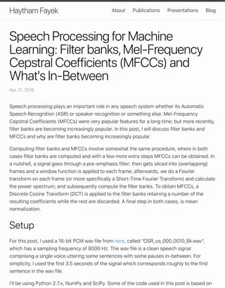 Speech Processing for Machine
Learning: Filter banks,Mel-Frequency
Cepstral Coefficients (MFCCs) and
What's In-Between
Apr 21, 2016
Speech processing plays an important role in any speech system whether its Automatic
Speech Recognition (ASR) or speaker recognition or something else. Mel-Frequency
Cepstral Coefficients (MFCCs) were very popular features for a long time; but more recently,
filter banks are becoming increasingly popular. In this post, I will discuss filter banks and
MFCCs and why are filter banks becoming increasingly popular.
Computing filter banks and MFCCs involve somewhat the same procedure, where in both
cases filter banks are computed and with a few more extra steps MFCCs can be obtained. In
a nutshell, a signal goes through a pre-emphasis filter; then gets sliced into (overlapping)
frames and a window function is applied to each frame; afterwards, we do a Fourier
transform on each frame (or more specifically a Short-Time Fourier Transform) and calculate
the power spectrum; and subsequently compute the filter banks. To obtain MFCCs, a
Discrete Cosine Transform (DCT) is applied to the filter banks retaining a number of the
resulting coefficients while the rest are discarded. A final step in both cases, is mean
normalization.
Setup
For this post, I used a 16-bit PCM wav file from here, called “OSR_us_000_0010_8k.wav”,
which has a sampling frequency of 8000 Hz. The wav file is a clean speech signal
comprising a single voice uttering some sentences with some pauses in-between. For
simplicity, I used the first 3.5 seconds of the signal which corresponds roughly to the first
sentence in the wav file.
Iʼll be using Python 2.7.x, NumPy and SciPy. Some of the code used in this post is based on
Haytham Fayek About Publications Presentations Blog
 