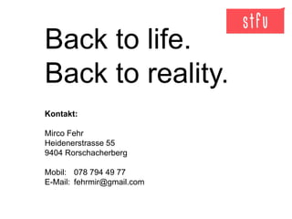 Back to life.
Back to reality.
Kontakt:
Mirco Fehr
Heidenerstrasse 55
9404 Rorschacherberg
Mobil: 078 794 49 77
E-Mail: fehrmir@gmail.com
 