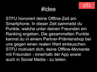 #idee
STFU honoriert deine Offline-Zeit am
Smartphone. In dieser Zeit sammelst du
Punkte, welche unter deinen Freunden ein
Ranking ergeben. Die gesammelten Punkte
kannst du in einem Partner-Prämienshop bei
uns gegen einen realen Wert eintauschen.
STFU motiviert dich, deine Offline-Momente
mit Freunden - innerhalb der App sowie
auch in Social Media - zu teilen.
 