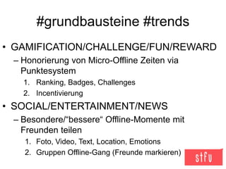 #grundbausteine #trends
• GAMIFICATION/CHALLENGE/FUN/REWARD
– Honorierung von Micro-Offline Zeiten via
Punktesystem
1. Ranking, Badges, Challenges
2. Incentivierung
• SOCIAL/ENTERTAINMENT/NEWS
– Besondere/“bessere“ Offline-Momente mit
Freunden teilen
1. Foto, Video, Text, Location, Emotions
2. Gruppen Offline-Gang (Freunde markieren)
 