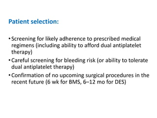 Patient selection:
•Screening for likely adherence to prescribed medical
regimens (including ability to afford dual antiplatelet
therapy)
•Careful screening for bleeding risk (or ability to tolerate
dual antiplatelet therapy)
•Confirmation of no upcoming surgical procedures in the
recent future (6 wk for BMS, 6–12 mo for DES)
 
