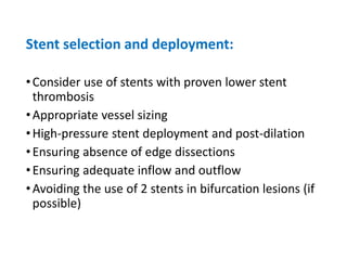 Stent selection and deployment:
•Consider use of stents with proven lower stent
thrombosis
•Appropriate vessel sizing
•High-pressure stent deployment and post-dilation
•Ensuring absence of edge dissections
•Ensuring adequate inflow and outflow
•Avoiding the use of 2 stents in bifurcation lesions (if
possible)
 