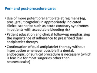 Peri- and post-procedure care:
•Use of more potent oral antiplatelet regimens (eg,
prasugrel, ticagrelor) in appropriately indicated
clinical scenarios such as acute coronary syndromes
in patients with acceptable bleeding risk
•Patient education and clinical follow-up emphasizing
the importance of adherence to prescribed dual
antiplatelet therapy
•Continuation of dual antiplatelet therapy without
interruption whenever possible if a dental,
endoscopic, or surgical procedure is necessary (which
is feasible for most surgeries other than
neurovascular)
 