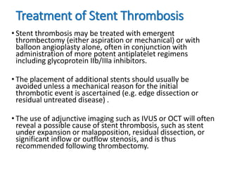 Treatment of Stent Thrombosis
• Stent thrombosis may be treated with emergent
thrombectomy (either aspiration or mechanical) or with
balloon angioplasty alone, often in conjunction with
administration of more potent antiplatelet regimens
including glycoprotein IIb/IIIa inhibitors.
• The placement of additional stents should usually be
avoided unless a mechanical reason for the initial
thrombotic event is ascertained (e.g. edge dissection or
residual untreated disease) .
• The use of adjunctive imaging such as IVUS or OCT will often
reveal a possible cause of stent thrombosis, such as stent
under expansion or malapposition, residual dissection, or
significant inflow or outflow stenosis, and is thus
recommended following thrombectomy.
 
