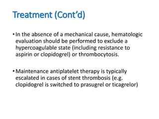 Treatment (Cont’d)
•In the absence of a mechanical cause, hematologic
evaluation should be performed to exclude a
hypercoagulable state (including resistance to
aspirin or clopidogrel) or thrombocytosis.
•Maintenance antiplatelet therapy is typically
escalated in cases of stent thrombosis (e.g.
clopidogrel is switched to prasugrel or ticagrelor)
 