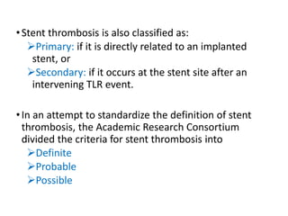•Stent thrombosis is also classified as:
Primary: if it is directly related to an implanted
stent, or
Secondary: if it occurs at the stent site after an
intervening TLR event.
•In an attempt to standardize the definition of stent
thrombosis, the Academic Research Consortium
divided the criteria for stent thrombosis into
Definite
Probable
Possible
 