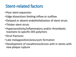 Stent-related factors
•Poor stent expansion
•Edge dissections limiting inflow or outflow
•Delayed or absent endothelialization of stent struts
•Thicker stent struts
•Hypersensitivity/inflammatory and/or thrombotic
reactions to specific DES polymers
•Strut fractures
•Late malapposition/aneurysm formation
•Development of neoatherosclerosis with in stents with
new plaque rupture
 