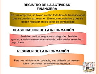 REGISTRO DE LA ACTIVIDAD 
FINANCIERA 
En una empresa, se llevan a cabo todo tipo de transacciones 
que se pueden expresar en términos monetarios y que se 
deben registrar en los libros de contabilidad 
CLASIFICACIÓN DE LA INFORMACIÓN 
Se debe clasificar en grupos o categorías. Se deben 
agrupar, aquellas transacciones a través de las cuales se recibe o 
paga dinero. 
RESUMEN DE LA INFORMACIÓN 
Para que la información contable, sea utilizada por quienes 
toman decisiones, esta debe ser resumida. 
 