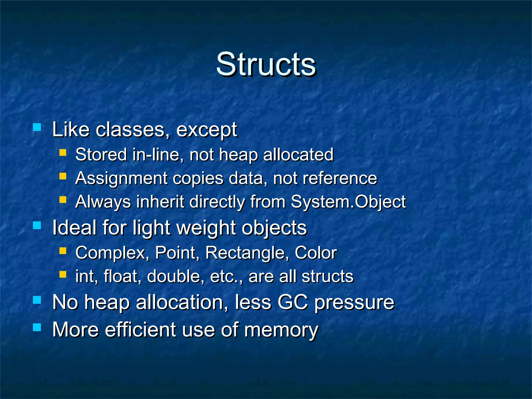 StructsStructs
 Like classes, exceptLike classes, except
 Stored in-line, not heap allocatedStored in-line, not heap allocated
 Assignment copies data, not referenceAssignment copies data, not reference
 Always inherit directly from System.ObjectAlways inherit directly from System.Object
 Ideal for light weight objectsIdeal for light weight objects
 Complex, Point, Rectangle, ColorComplex, Point, Rectangle, Color
 int, float, double, etc., are all structsint, float, double, etc., are all structs
 No heap allocation, less GC pressureNo heap allocation, less GC pressure
 More efficient use of memoryMore efficient use of memory
 