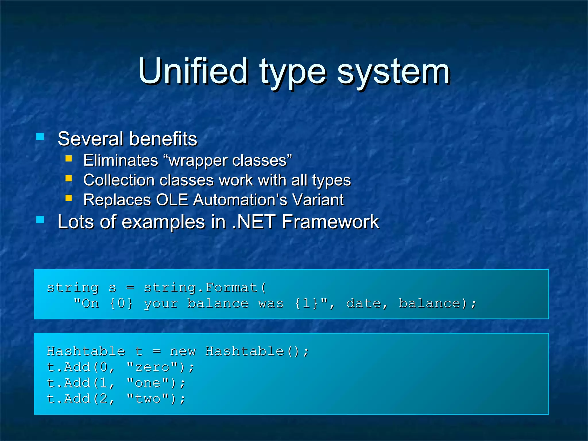 Unified type systemUnified type system
 Several benefitsSeveral benefits
 Eliminates “wrapper classes”Eliminates “wrapper classes”
 Collection classes work with all typesCollection classes work with all types
 Replaces OLE Automation’s VariantReplaces OLE Automation’s Variant
 Lots of examples in .NET FrameworkLots of examples in .NET Framework
string s = string.Format(string s = string.Format(
"On {0} your balance was {1}", date, balance);"On {0} your balance was {1}", date, balance);
Hashtable t = new Hashtable();Hashtable t = new Hashtable();
t.Add(0, "zero");t.Add(0, "zero");
t.Add(1, "one");t.Add(1, "one");
t.Add(2, "two");t.Add(2, "two");
 