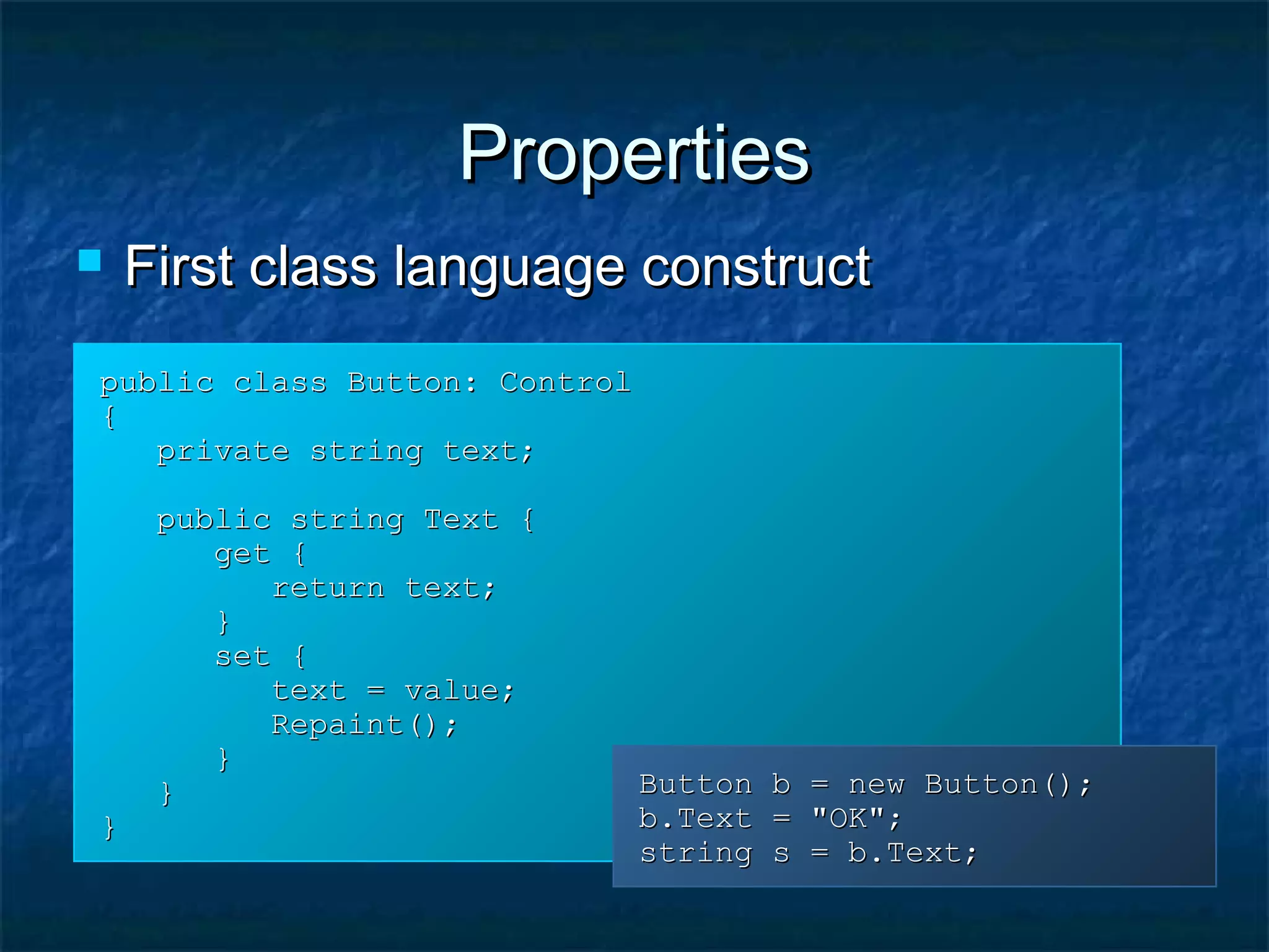 PropertiesProperties
public class Button: Controlpublic class Button: Control
{{
private string text;private string text;
public string Text {public string Text {
get {get {
return text;return text;
}}
set {set {
text = value;text = value;
Repaint();Repaint();
}}
}}
}}
Button b = new Button();Button b = new Button();
b.Text = "OK";b.Text = "OK";
string s = b.Text;string s = b.Text;
 First class language constructFirst class language construct
 