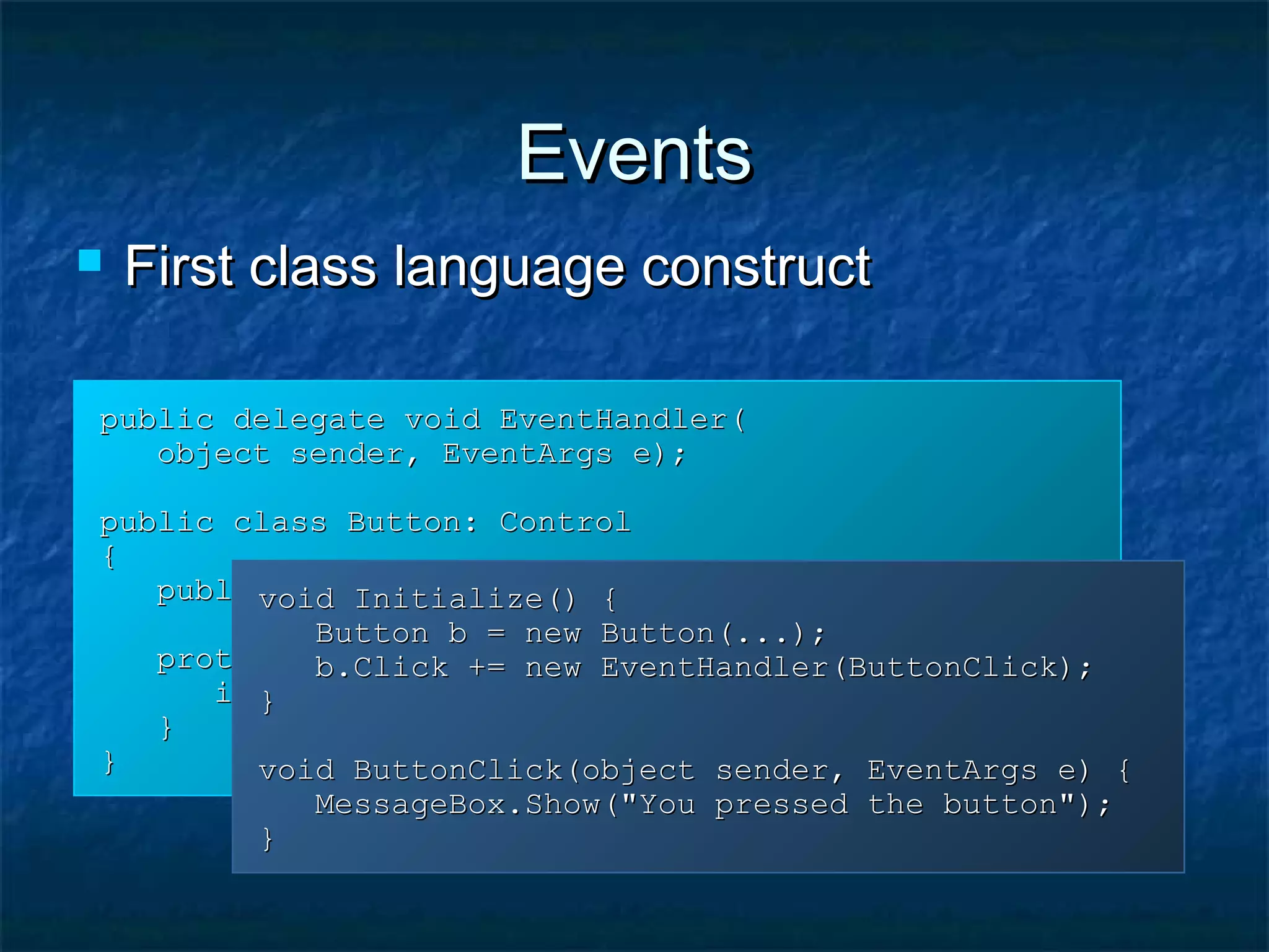 EventsEvents
public delegate void EventHandler(public delegate void EventHandler(
object sender, EventArgs e);object sender, EventArgs e);
public class Button: Controlpublic class Button: Control
{{
public event EventHandler Click;public event EventHandler Click;
protected void OnClick(EventArgs e) {protected void OnClick(EventArgs e) {
if (Click != null) Click(this, e);if (Click != null) Click(this, e);
}}
}}
void Initialize() {void Initialize() {
Button b = new Button(...);Button b = new Button(...);
b.Click += new EventHandler(ButtonClick);b.Click += new EventHandler(ButtonClick);
}}
void ButtonClick(object sender, EventArgs e) {void ButtonClick(object sender, EventArgs e) {
MessageBox.Show("You pressed the button");MessageBox.Show("You pressed the button");
}}
 First class language constructFirst class language construct
 