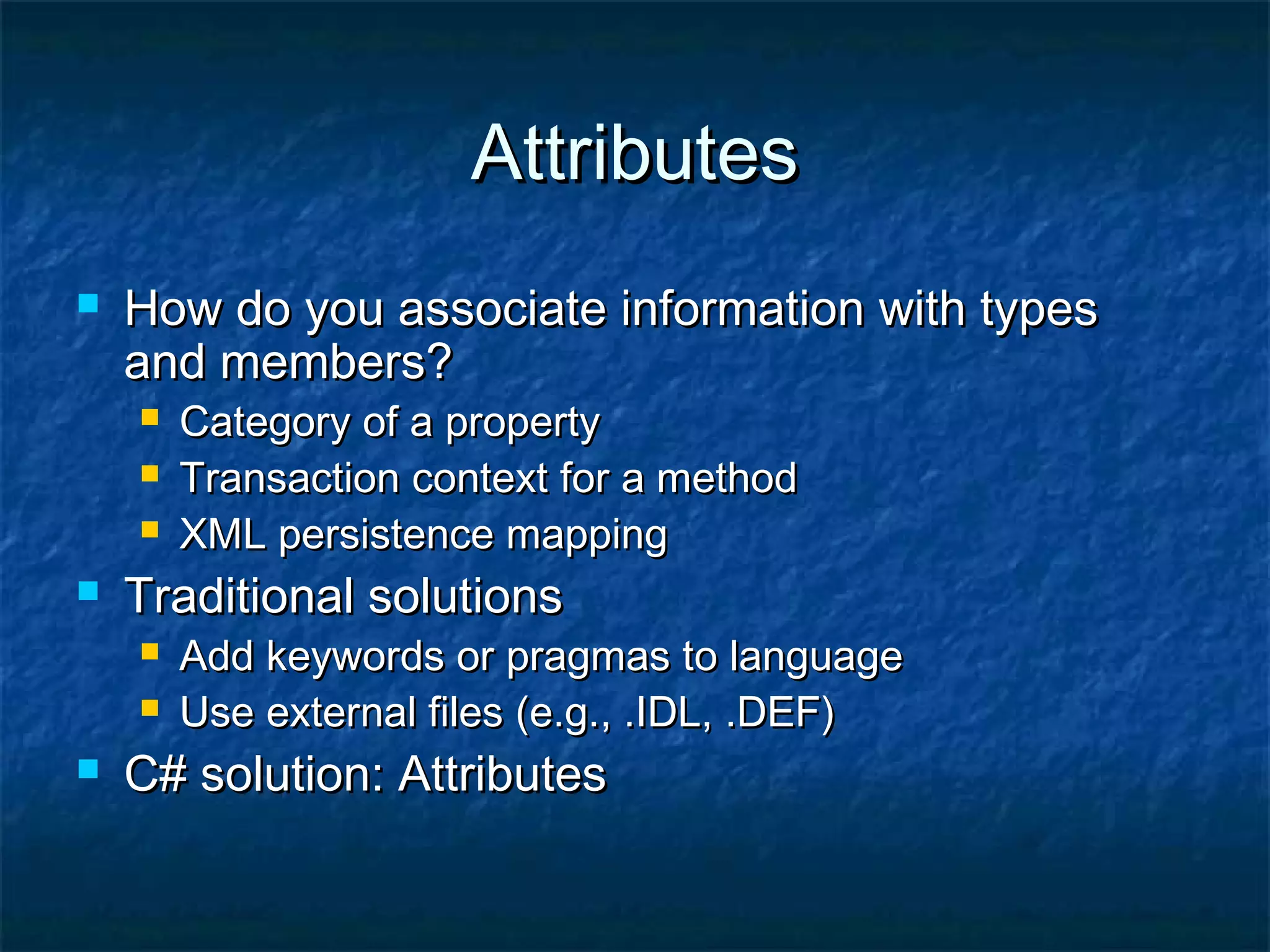 AttributesAttributes
 How do you associate information with typesHow do you associate information with types
and members?and members?
 Category of a propertyCategory of a property
 Transaction context for a methodTransaction context for a method
 XML persistence mappingXML persistence mapping
 Traditional solutionsTraditional solutions
 Add keywords or pragmas to languageAdd keywords or pragmas to language
 Use external files (e.g., .IDL, .DEF)Use external files (e.g., .IDL, .DEF)
 C# solution: AttributesC# solution: Attributes
 