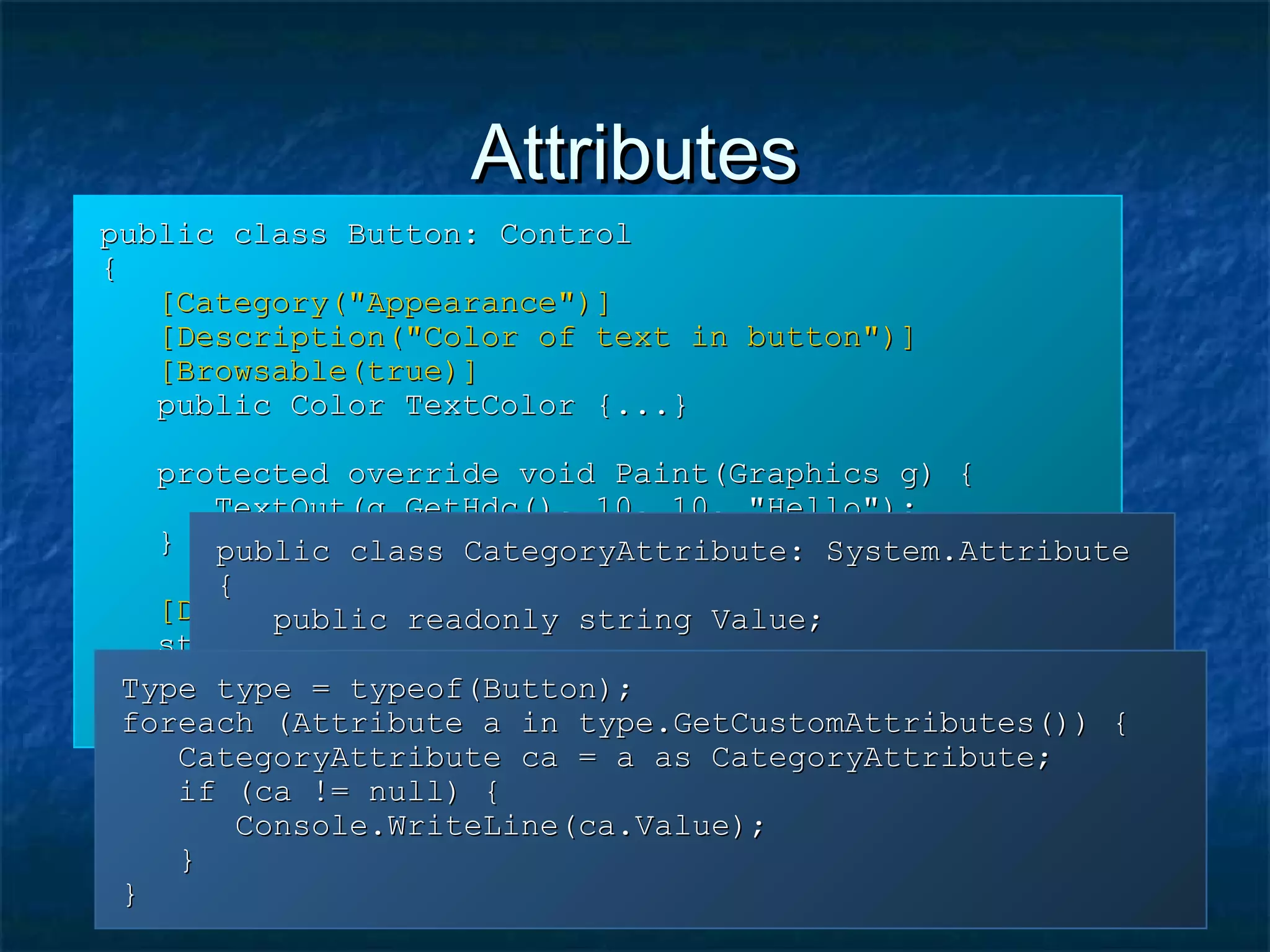 AttributesAttributes
public class Button: Controlpublic class Button: Control
{{
[Category("Appearance")][Category("Appearance")]
[Description("Color of text in button")][Description("Color of text in button")]
[Browsable(true)][Browsable(true)]
public Color TextColor {...}public Color TextColor {...}
protected override void Paint(Graphics g) {protected override void Paint(Graphics g) {
TextOut(g.GetHdc(), 10, 10, "Hello");TextOut(g.GetHdc(), 10, 10, "Hello");
}}
[DllImport("gdi32", CharSet = CharSet.Auto)][DllImport("gdi32", CharSet = CharSet.Auto)]
static extern bool TextOut(int hDC,static extern bool TextOut(int hDC,
int x, int y, string text);int x, int y, string text);
}}
public class CategoryAttribute: System.Attributepublic class CategoryAttribute: System.Attribute
{{
public readonly string Value;public readonly string Value;
public CategoryAttribute(string s) {public CategoryAttribute(string s) {
Value = s;Value = s;
}}
}}
Type type = typeof(Button);Type type = typeof(Button);
foreach (Attribute a in type.GetCustomAttributes()) {foreach (Attribute a in type.GetCustomAttributes()) {
CategoryAttribute ca = a as CategoryAttribute;CategoryAttribute ca = a as CategoryAttribute;
if (ca != null) {if (ca != null) {
Console.WriteLine(ca.Value);Console.WriteLine(ca.Value);
}}
}}
 