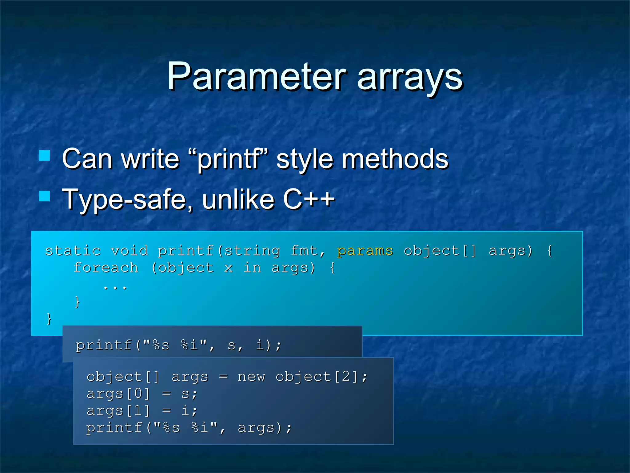 Parameter arraysParameter arrays
 Can write “printf” style methodsCan write “printf” style methods
 Type-safe, unlike C++Type-safe, unlike C++
static void printf(string fmt,static void printf(string fmt, paramsparams object[] args) {object[] args) {
foreach (object x in args) {foreach (object x in args) {
......
}}
}}
printf("%s %i", s, i);printf("%s %i", s, i);
object[] args = new object[2];object[] args = new object[2];
args[0] = s;args[0] = s;
args[1] = i;args[1] = i;
printf("%s %i", args);printf("%s %i", args);
 
