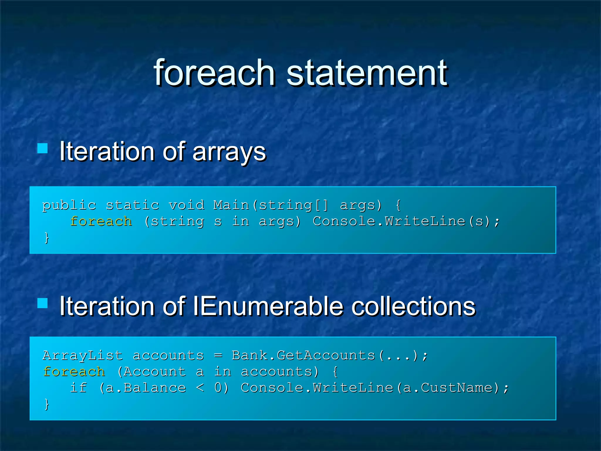 foreach statementforeach statement
 Iteration of arraysIteration of arrays
 Iteration of IEnumerable collectionsIteration of IEnumerable collections
ArrayList accounts = Bank.GetAccounts(...);ArrayList accounts = Bank.GetAccounts(...);
foreachforeach (Account a in accounts) {(Account a in accounts) {
if (a.Balance < 0) Console.WriteLine(a.CustName);if (a.Balance < 0) Console.WriteLine(a.CustName);
}}
public static void Main(string[] args) {public static void Main(string[] args) {
foreachforeach (string s in args) Console.WriteLine(s);(string s in args) Console.WriteLine(s);
}}
 