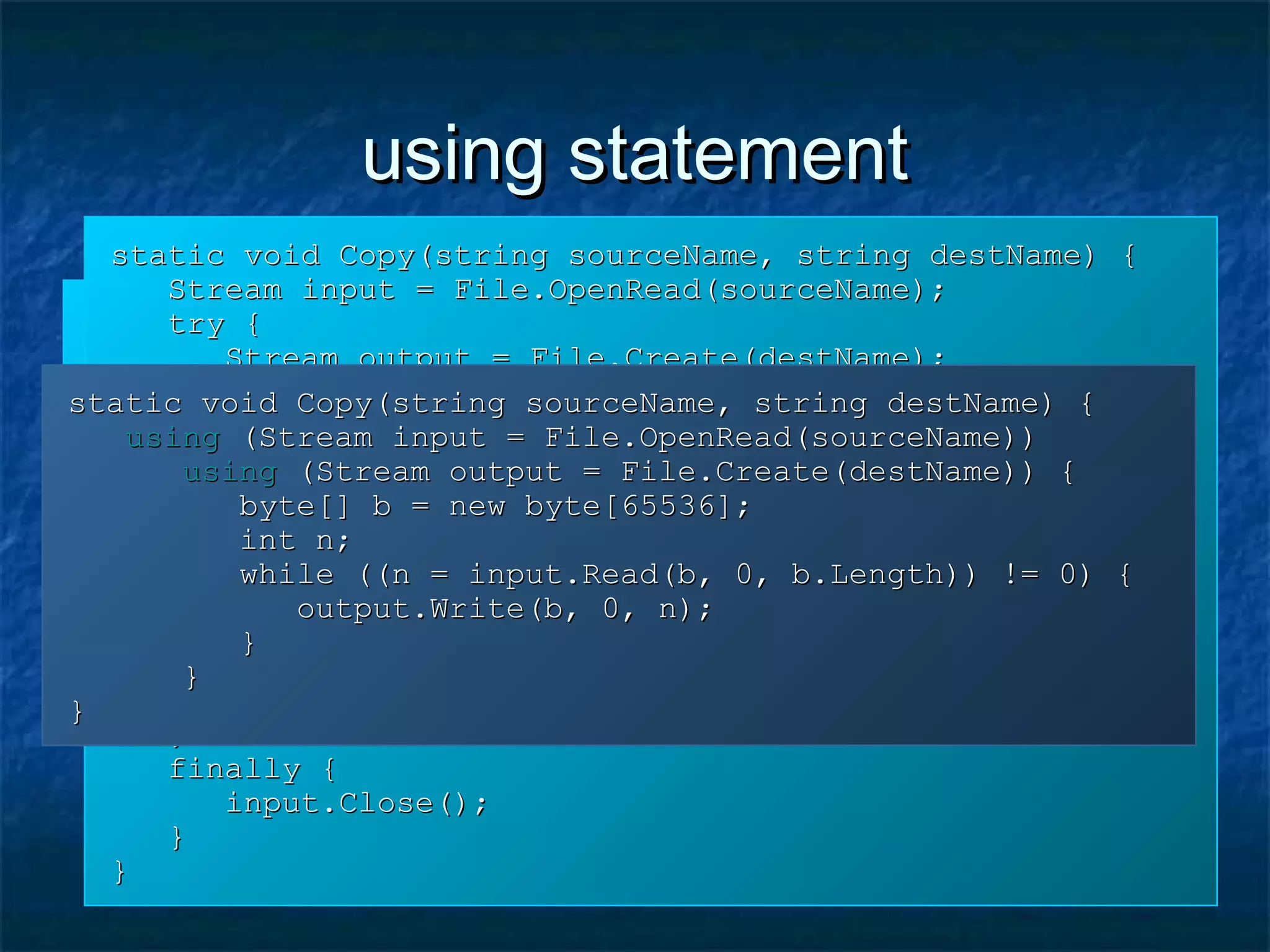 using statementusing statement
static void Copy(string sourceName, string destName) {static void Copy(string sourceName, string destName) {
Stream input = File.OpenRead(sourceName);Stream input = File.OpenRead(sourceName);
Stream output = File.Create(destName);Stream output = File.Create(destName);
byte[] b = new byte[65536];byte[] b = new byte[65536];
int n;int n;
while ((n = input.Read(b, 0, b.Length)) != 0) {while ((n = input.Read(b, 0, b.Length)) != 0) {
output.Write(b, 0, n);output.Write(b, 0, n);
}}
output.Close();output.Close();
input.Close();input.Close();
}}
static void Copy(string sourceName, string destName) {static void Copy(string sourceName, string destName) {
Stream input = File.OpenRead(sourceName);Stream input = File.OpenRead(sourceName);
try {try {
Stream output = File.Create(destName);Stream output = File.Create(destName);
try {try {
byte[] b = new byte[65536];byte[] b = new byte[65536];
int n;int n;
while ((n = input.Read(b, 0, b.Length)) != 0) {while ((n = input.Read(b, 0, b.Length)) != 0) {
output.Write(b, 0, n);output.Write(b, 0, n);
}}
}}
finally {finally {
output.Close();output.Close();
}}
}}
finally {finally {
input.Close();input.Close();
}}
}}
static void Copy(string sourceName, string destName) {static void Copy(string sourceName, string destName) {
usingusing (Stream input = File.OpenRead(sourceName))(Stream input = File.OpenRead(sourceName))
usingusing (Stream output = File.Create(destName)) {(Stream output = File.Create(destName)) {
byte[] b = new byte[65536];byte[] b = new byte[65536];
int n;int n;
while ((n = input.Read(b, 0, b.Length)) != 0) {while ((n = input.Read(b, 0, b.Length)) != 0) {
output.Write(b, 0, n);output.Write(b, 0, n);
}}
}}
}}
 