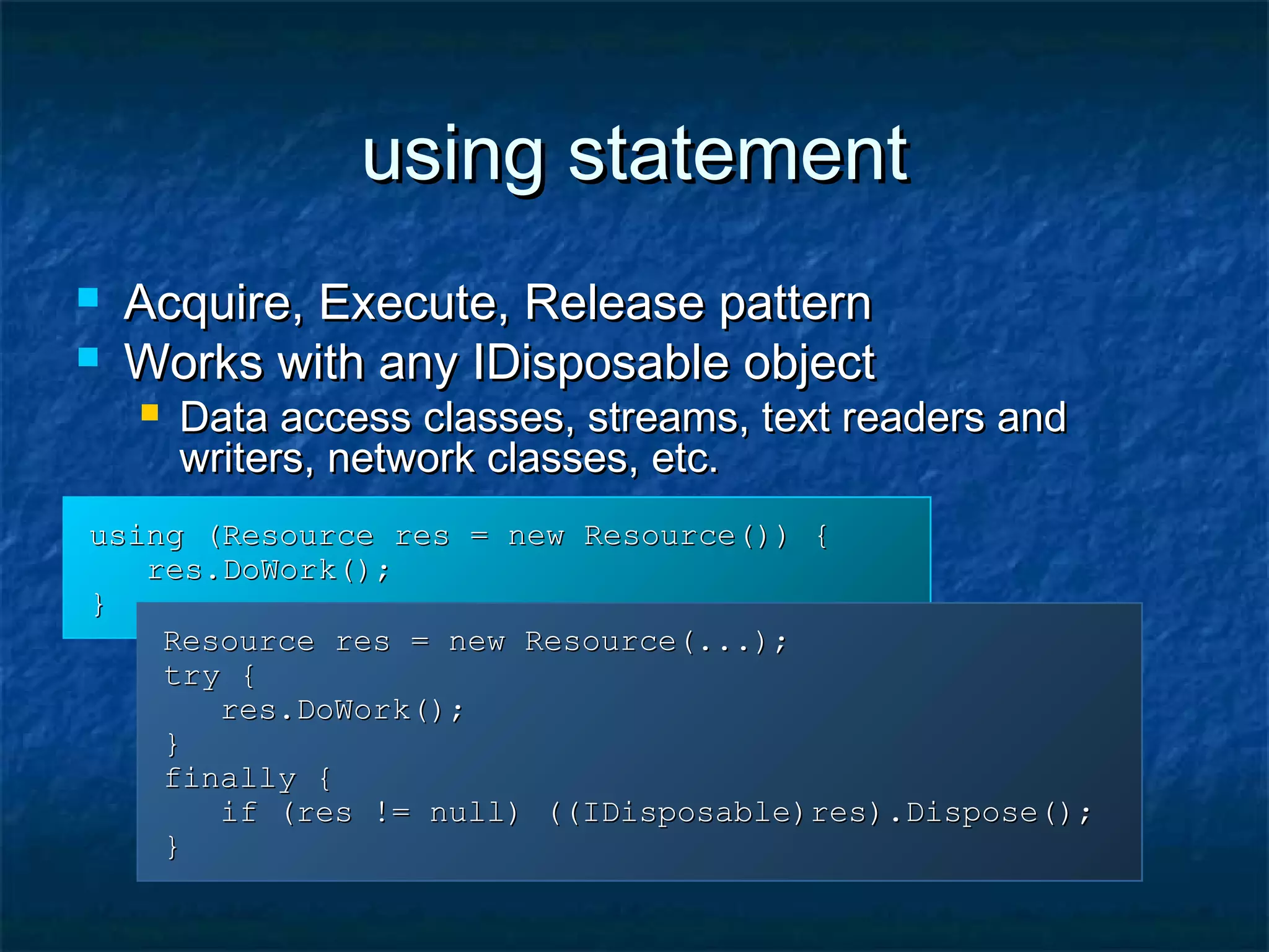 using statementusing statement
 Acquire, Execute, Release patternAcquire, Execute, Release pattern
 Works with any IDisposable objectWorks with any IDisposable object
 Data access classes, streams, text readers andData access classes, streams, text readers and
writers, network classes, etc.writers, network classes, etc.
using (Resource res = new Resource()) {using (Resource res = new Resource()) {
res.DoWork();res.DoWork();
}}
Resource res = new Resource(...);Resource res = new Resource(...);
try {try {
res.DoWork();res.DoWork();
}}
finally {finally {
if (res != null) ((IDisposable)res).Dispose();if (res != null) ((IDisposable)res).Dispose();
}}
 