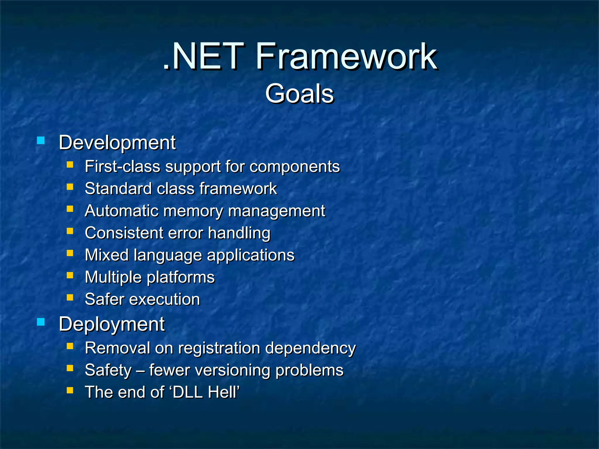 .NET Framework.NET Framework
GoalsGoals
 DevelopmentDevelopment
 First-class support for componentsFirst-class support for components
 Standard class frameworkStandard class framework
 Automatic memory managementAutomatic memory management
 Consistent error handlingConsistent error handling
 Mixed language applicationsMixed language applications
 Multiple platformsMultiple platforms
 Safer executionSafer execution
 DeploymentDeployment
 Removal on registration dependencyRemoval on registration dependency
 Safety – fewer versioning problemsSafety – fewer versioning problems
 The end of ‘DLL Hell’The end of ‘DLL Hell’
 