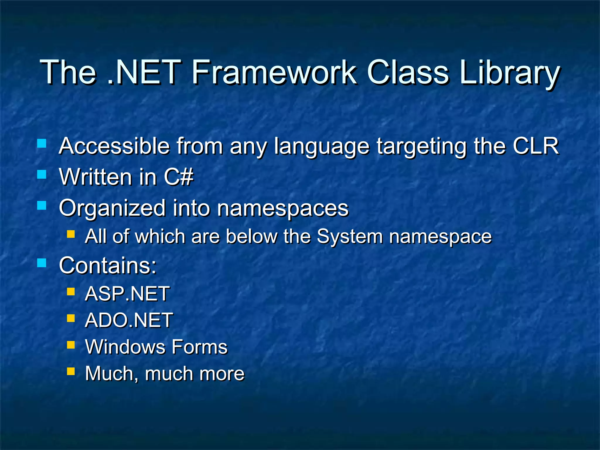 The .NET Framework Class LibraryThe .NET Framework Class Library
 Accessible from any language targeting the CLRAccessible from any language targeting the CLR
 Written in C#Written in C#
 Organized into namespacesOrganized into namespaces
 All of which are below the System namespaceAll of which are below the System namespace
 Contains:Contains:
 ASP.NETASP.NET
 ADO.NETADO.NET
 Windows FormsWindows Forms
 Much, much moreMuch, much more
 