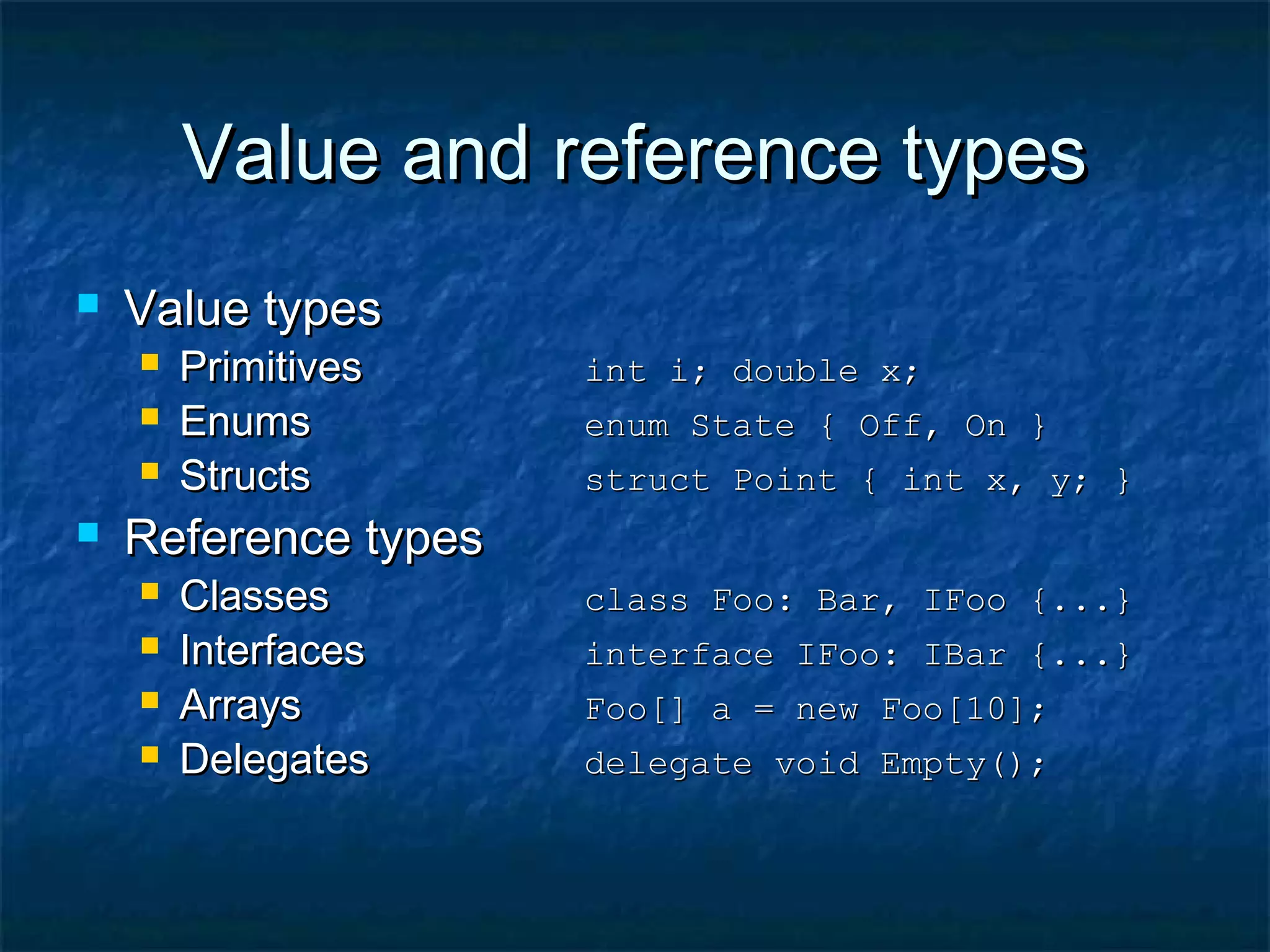 Value and reference typesValue and reference types
 Value typesValue types
 PrimitivesPrimitives int i; double x;int i; double x;
 EnumsEnums enum State { Off, On }enum State { Off, On }
 StructsStructs struct Point { int x, y; }struct Point { int x, y; }
 Reference typesReference types
 ClassesClasses class Foo: Bar, IFoo {...}class Foo: Bar, IFoo {...}
 InterfacesInterfaces interface IFoo: IBar {...}interface IFoo: IBar {...}
 ArraysArrays Foo[] a = new Foo[10];Foo[] a = new Foo[10];
 DelegatesDelegates delegate void Empty();delegate void Empty();
 