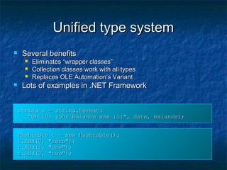 Unified type systemUnified type system
 Several benefitsSeveral benefits
 Eliminates “wrapper classes”Eliminates “wrapper classes”
 Collection classes work with all typesCollection classes work with all types
 Replaces OLE Automation’s VariantReplaces OLE Automation’s Variant
 Lots of examples in .NET FrameworkLots of examples in .NET Framework
string s = string.Format(string s = string.Format(
"On {0} your balance was {1}", date, balance);"On {0} your balance was {1}", date, balance);
Hashtable t = new Hashtable();Hashtable t = new Hashtable();
t.Add(0, "zero");t.Add(0, "zero");
t.Add(1, "one");t.Add(1, "one");
t.Add(2, "two");t.Add(2, "two");
 