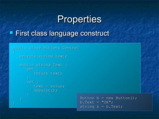 PropertiesProperties
public class Button: Controlpublic class Button: Control
{{
private string text;private string text;
public string Text {public string Text {
get {get {
return text;return text;
}}
set {set {
text = value;text = value;
Repaint();Repaint();
}}
}}
}}
Button b = new Button();Button b = new Button();
b.Text = "OK";b.Text = "OK";
string s = b.Text;string s = b.Text;
 First class language constructFirst class language construct
 