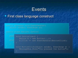 EventsEvents
public delegate void EventHandler(public delegate void EventHandler(
object sender, EventArgs e);object sender, EventArgs e);
public class Button: Controlpublic class Button: Control
{{
public event EventHandler Click;public event EventHandler Click;
protected void OnClick(EventArgs e) {protected void OnClick(EventArgs e) {
if (Click != null) Click(this, e);if (Click != null) Click(this, e);
}}
}}
void Initialize() {void Initialize() {
Button b = new Button(...);Button b = new Button(...);
b.Click += new EventHandler(ButtonClick);b.Click += new EventHandler(ButtonClick);
}}
void ButtonClick(object sender, EventArgs e) {void ButtonClick(object sender, EventArgs e) {
MessageBox.Show("You pressed the button");MessageBox.Show("You pressed the button");
}}
 First class language constructFirst class language construct
 