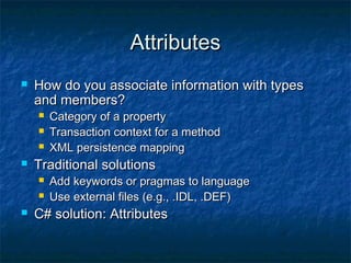 AttributesAttributes
 How do you associate information with typesHow do you associate information with types
and members?and members?
 Category of a propertyCategory of a property
 Transaction context for a methodTransaction context for a method
 XML persistence mappingXML persistence mapping
 Traditional solutionsTraditional solutions
 Add keywords or pragmas to languageAdd keywords or pragmas to language
 Use external files (e.g., .IDL, .DEF)Use external files (e.g., .IDL, .DEF)
 C# solution: AttributesC# solution: Attributes
 