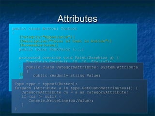 AttributesAttributes
public class Button: Controlpublic class Button: Control
{{
[Category("Appearance")][Category("Appearance")]
[Description("Color of text in button")][Description("Color of text in button")]
[Browsable(true)][Browsable(true)]
public Color TextColor {...}public Color TextColor {...}
protected override void Paint(Graphics g) {protected override void Paint(Graphics g) {
TextOut(g.GetHdc(), 10, 10, "Hello");TextOut(g.GetHdc(), 10, 10, "Hello");
}}
[DllImport("gdi32", CharSet = CharSet.Auto)][DllImport("gdi32", CharSet = CharSet.Auto)]
static extern bool TextOut(int hDC,static extern bool TextOut(int hDC,
int x, int y, string text);int x, int y, string text);
}}
public class CategoryAttribute: System.Attributepublic class CategoryAttribute: System.Attribute
{{
public readonly string Value;public readonly string Value;
public CategoryAttribute(string s) {public CategoryAttribute(string s) {
Value = s;Value = s;
}}
}}
Type type = typeof(Button);Type type = typeof(Button);
foreach (Attribute a in type.GetCustomAttributes()) {foreach (Attribute a in type.GetCustomAttributes()) {
CategoryAttribute ca = a as CategoryAttribute;CategoryAttribute ca = a as CategoryAttribute;
if (ca != null) {if (ca != null) {
Console.WriteLine(ca.Value);Console.WriteLine(ca.Value);
}}
}}
 