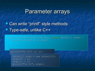 Parameter arraysParameter arrays
 Can write “printf” style methodsCan write “printf” style methods
 Type-safe, unlike C++Type-safe, unlike C++
static void printf(string fmt,static void printf(string fmt, paramsparams object[] args) {object[] args) {
foreach (object x in args) {foreach (object x in args) {
......
}}
}}
printf("%s %i", s, i);printf("%s %i", s, i);
object[] args = new object[2];object[] args = new object[2];
args[0] = s;args[0] = s;
args[1] = i;args[1] = i;
printf("%s %i", args);printf("%s %i", args);
 