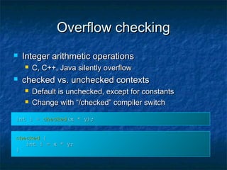 Overflow checkingOverflow checking
 Integer arithmetic operationsInteger arithmetic operations
 C, C++, Java silently overflowC, C++, Java silently overflow
 checked vs. unchecked contextschecked vs. unchecked contexts
 Default is unchecked, except for constantsDefault is unchecked, except for constants
 Change with “/checked” compiler switchChange with “/checked” compiler switch
int i =int i = checkedchecked(x * y);(x * y);
checkedchecked {{
int i = x * y;int i = x * y;
}}
 