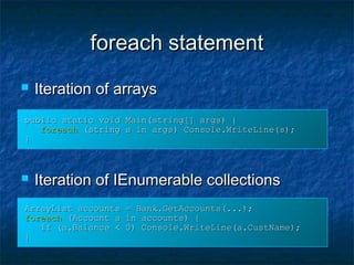 foreach statementforeach statement
 Iteration of arraysIteration of arrays
 Iteration of IEnumerable collectionsIteration of IEnumerable collections
ArrayList accounts = Bank.GetAccounts(...);ArrayList accounts = Bank.GetAccounts(...);
foreachforeach (Account a in accounts) {(Account a in accounts) {
if (a.Balance < 0) Console.WriteLine(a.CustName);if (a.Balance < 0) Console.WriteLine(a.CustName);
}}
public static void Main(string[] args) {public static void Main(string[] args) {
foreachforeach (string s in args) Console.WriteLine(s);(string s in args) Console.WriteLine(s);
}}
 