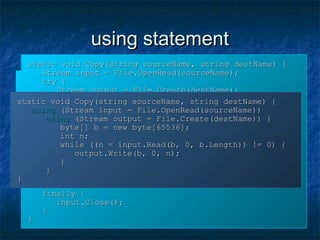 using statementusing statement
static void Copy(string sourceName, string destName) {static void Copy(string sourceName, string destName) {
Stream input = File.OpenRead(sourceName);Stream input = File.OpenRead(sourceName);
Stream output = File.Create(destName);Stream output = File.Create(destName);
byte[] b = new byte[65536];byte[] b = new byte[65536];
int n;int n;
while ((n = input.Read(b, 0, b.Length)) != 0) {while ((n = input.Read(b, 0, b.Length)) != 0) {
output.Write(b, 0, n);output.Write(b, 0, n);
}}
output.Close();output.Close();
input.Close();input.Close();
}}
static void Copy(string sourceName, string destName) {static void Copy(string sourceName, string destName) {
Stream input = File.OpenRead(sourceName);Stream input = File.OpenRead(sourceName);
try {try {
Stream output = File.Create(destName);Stream output = File.Create(destName);
try {try {
byte[] b = new byte[65536];byte[] b = new byte[65536];
int n;int n;
while ((n = input.Read(b, 0, b.Length)) != 0) {while ((n = input.Read(b, 0, b.Length)) != 0) {
output.Write(b, 0, n);output.Write(b, 0, n);
}}
}}
finally {finally {
output.Close();output.Close();
}}
}}
finally {finally {
input.Close();input.Close();
}}
}}
static void Copy(string sourceName, string destName) {static void Copy(string sourceName, string destName) {
usingusing (Stream input = File.OpenRead(sourceName))(Stream input = File.OpenRead(sourceName))
usingusing (Stream output = File.Create(destName)) {(Stream output = File.Create(destName)) {
byte[] b = new byte[65536];byte[] b = new byte[65536];
int n;int n;
while ((n = input.Read(b, 0, b.Length)) != 0) {while ((n = input.Read(b, 0, b.Length)) != 0) {
output.Write(b, 0, n);output.Write(b, 0, n);
}}
}}
}}
 
