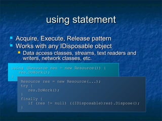 using statementusing statement
 Acquire, Execute, Release patternAcquire, Execute, Release pattern
 Works with any IDisposable objectWorks with any IDisposable object
 Data access classes, streams, text readers andData access classes, streams, text readers and
writers, network classes, etc.writers, network classes, etc.
using (Resource res = new Resource()) {using (Resource res = new Resource()) {
res.DoWork();res.DoWork();
}}
Resource res = new Resource(...);Resource res = new Resource(...);
try {try {
res.DoWork();res.DoWork();
}}
finally {finally {
if (res != null) ((IDisposable)res).Dispose();if (res != null) ((IDisposable)res).Dispose();
}}
 