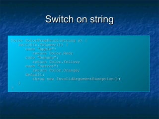 Switch on stringSwitch on string
Color ColorFromFruit(string s) {Color ColorFromFruit(string s) {
switch(s.ToLower()) {switch(s.ToLower()) {
case "apple":case "apple":
return Color.Red;return Color.Red;
case "banana":case "banana":
return Color.Yellow;return Color.Yellow;
case "carrot":case "carrot":
return Color.Orange;return Color.Orange;
default:default:
throw new InvalidArgumentException();throw new InvalidArgumentException();
}}
}}
 