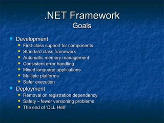.NET Framework.NET Framework
GoalsGoals
 DevelopmentDevelopment
 First-class support for componentsFirst-class support for components
 Standard class frameworkStandard class framework
 Automatic memory managementAutomatic memory management
 Consistent error handlingConsistent error handling
 Mixed language applicationsMixed language applications
 Multiple platformsMultiple platforms
 Safer executionSafer execution
 DeploymentDeployment
 Removal on registration dependencyRemoval on registration dependency
 Safety – fewer versioning problemsSafety – fewer versioning problems
 The end of ‘DLL Hell’The end of ‘DLL Hell’
 